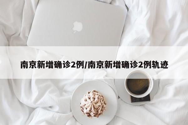 南京新增确诊2例/南京新增确诊2例轨迹