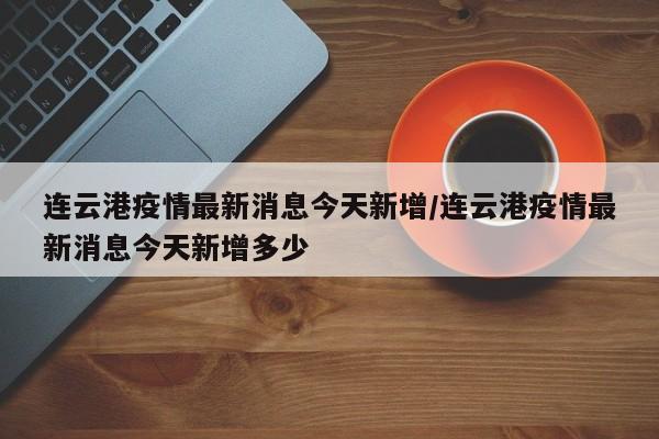 连云港疫情最新消息今天新增/连云港疫情最新消息今天新增多少