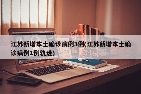 江苏新增本土确诊病例3例(江苏新增本土确诊病例1例轨迹)