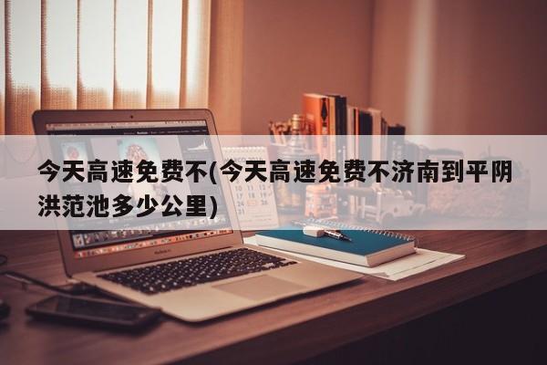 今天高速免费不(今天高速免费不济南到平阴洪范池多少公里)