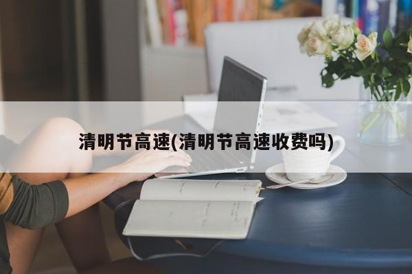 清明节高速(清明节高速收费吗)