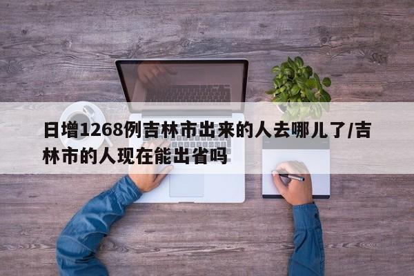 日增1268例吉林市出来的人去哪儿了/吉林市的人现在能出省吗