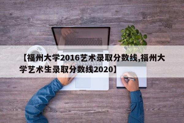 【福州大学2016艺术录取分数线,福州大学艺术生录取分数线2020】