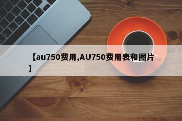 【au750费用,AU750费用表和图片】