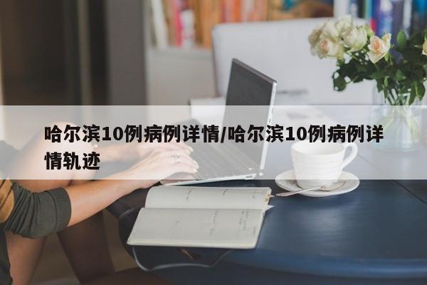 哈尔滨10例病例详情/哈尔滨10例病例详情轨迹