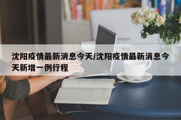 沈阳疫情最新消息今天/沈阳疫情最新消息今天新增一例行程