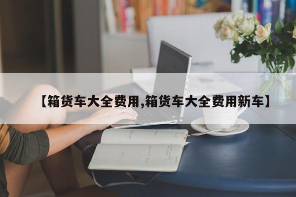 【箱货车大全费用,箱货车大全费用新车】