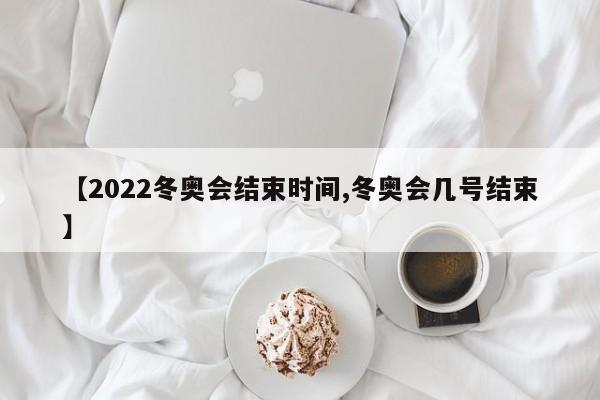 【2022冬奥会结束时间,冬奥会几号结束】
