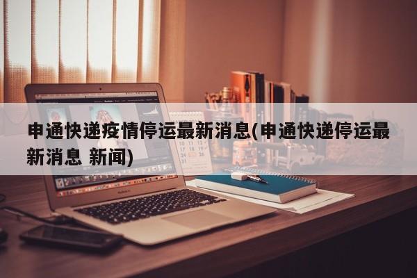 申通快递疫情停运最新消息(申通快递停运最新消息 新闻)
