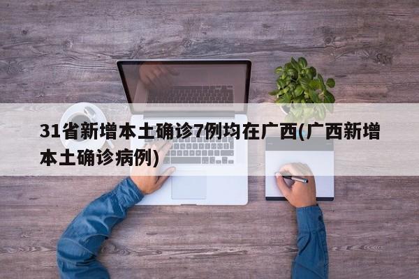 31省新增本土确诊7例均在广西(广西新增本土确诊病例)