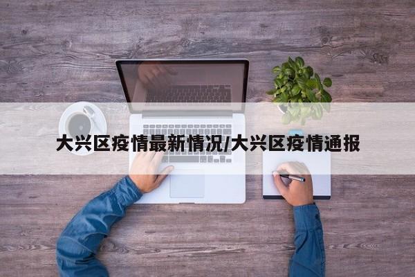 大兴区疫情最新情况/大兴区疫情通报
