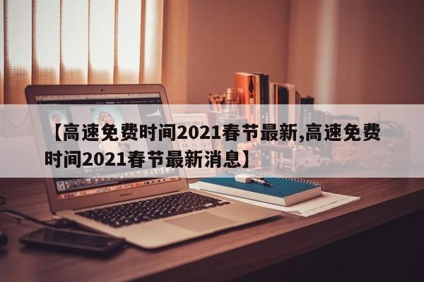 【高速免费时间2021春节最新,高速免费时间2021春节最新消息】