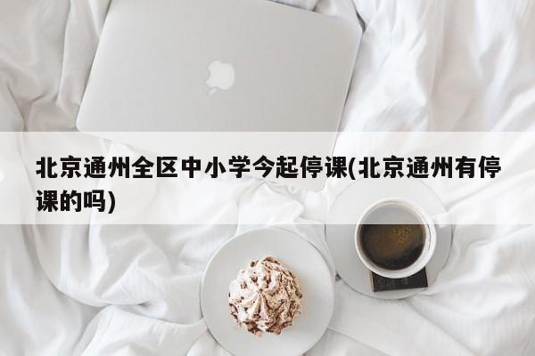 北京通州全区中小学今起停课(北京通州有停课的吗)