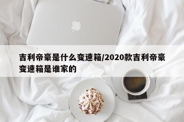 吉利帝豪是什么变速箱/2020款吉利帝豪变速箱是谁家的