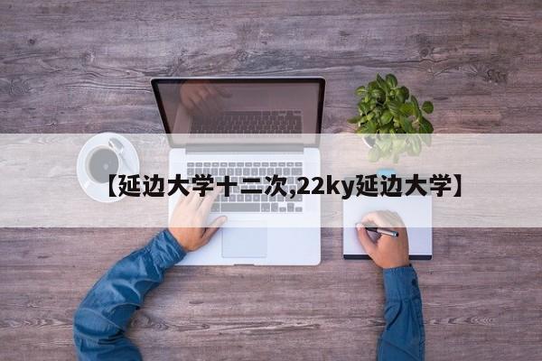 【延边大学十二次,22ky延边大学】