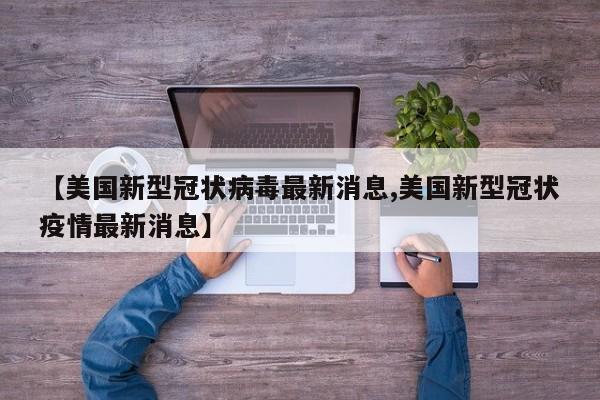 【美国新型冠状病毒最新消息,美国新型冠状疫情最新消息】