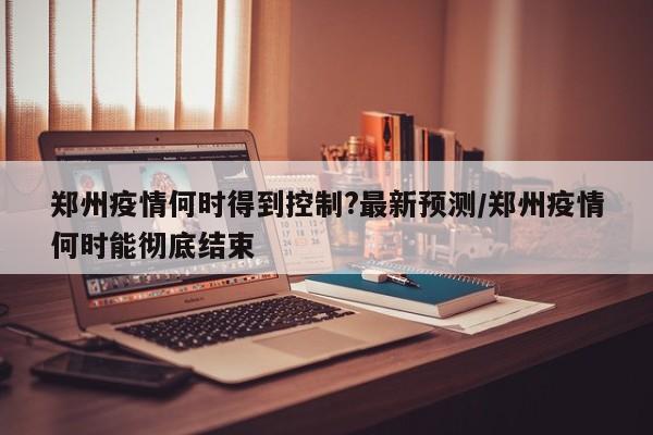 郑州疫情何时得到控制?最新预测/郑州疫情何时能彻底结束