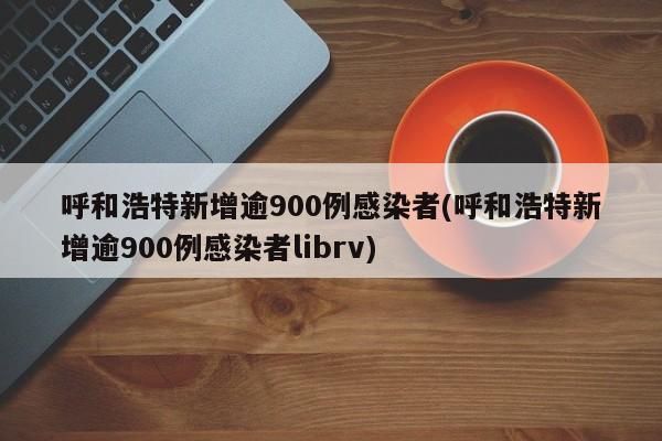呼和浩特新增逾900例感染者(呼和浩特新增逾900例感染者librv)
