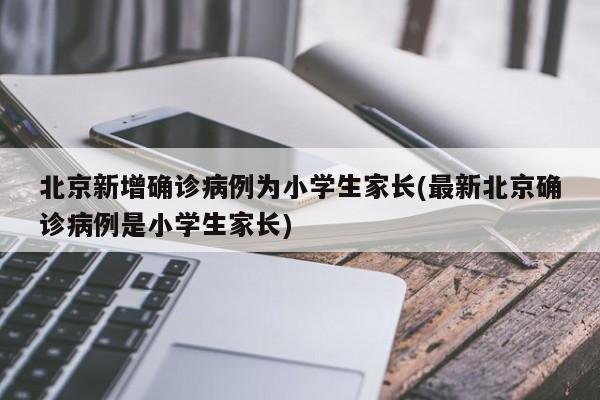 北京新增确诊病例为小学生家长(最新北京确诊病例是小学生家长)