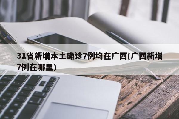 31省新增本土确诊7例均在广西(广西新增7例在哪里)