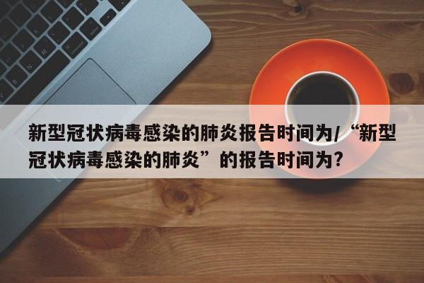 新型冠状病毒感染的肺炎报告时间为/“新型冠状病毒感染的肺炎”的报告时间为?
