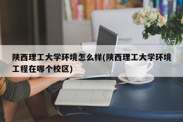 陕西理工大学环境怎么样(陕西理工大学环境工程在哪个校区)