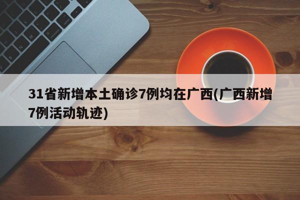 31省新增本土确诊7例均在广西(广西新增7例活动轨迹)