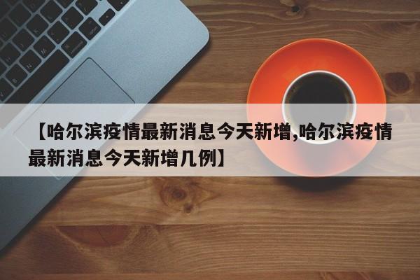 【哈尔滨疫情最新消息今天新增,哈尔滨疫情最新消息今天新增几例】