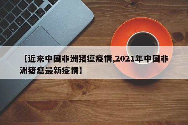 【近来中国非洲猪瘟疫情,2021年中国非洲猪瘟最新疫情】