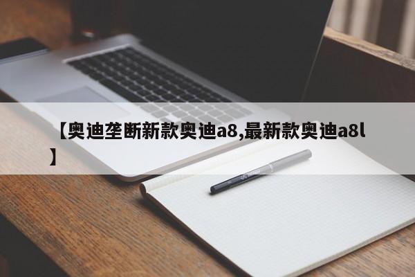 【奥迪垄断新款奥迪a8,最新款奥迪a8l】
