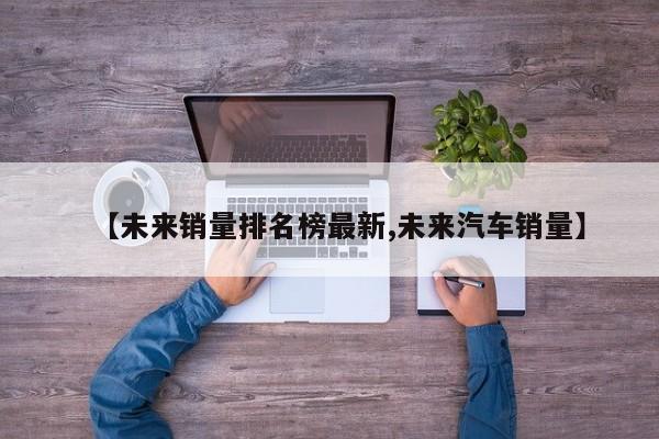 【未来销量排名榜最新,未来汽车销量】
