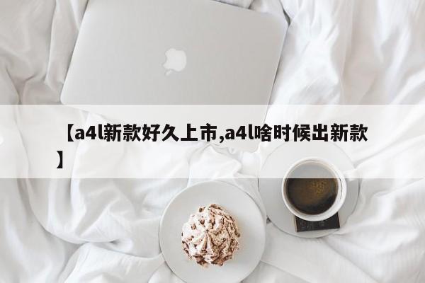 【a4l新款好久上市,a4l啥时候出新款】