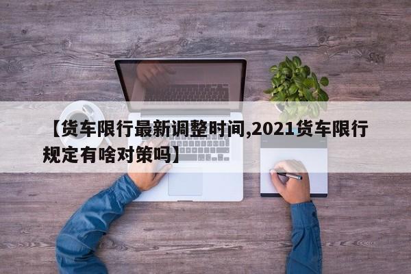 【货车限行最新调整时间,2021货车限行规定有啥对策吗】