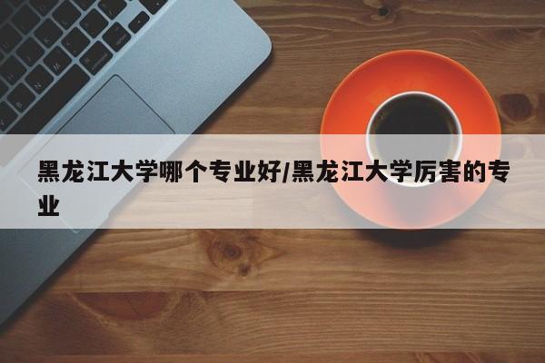 黑龙江大学哪个专业好/黑龙江大学厉害的专业