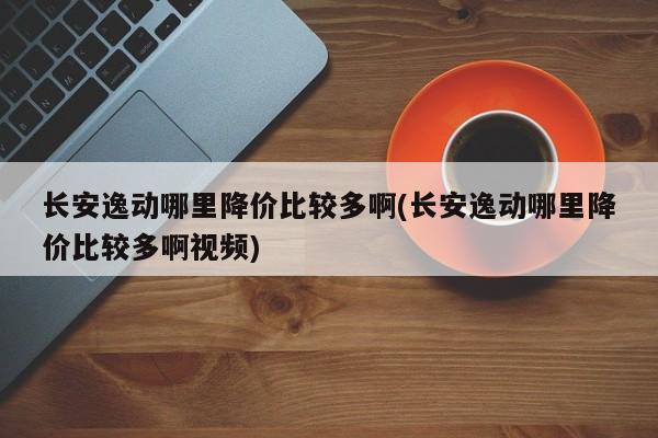 长安逸动哪里降价比较多啊(长安逸动哪里降价比较多啊视频)