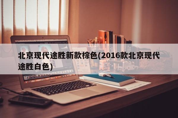 北京现代途胜新款棕色(2016款北京现代途胜白色)
