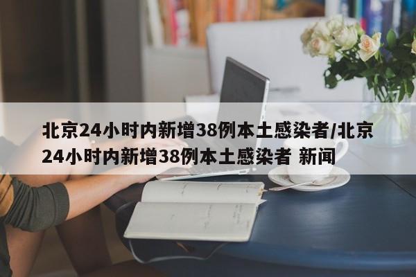 北京24小时内新增38例本土感染者/北京24小时内新增38例本土感染者 新闻