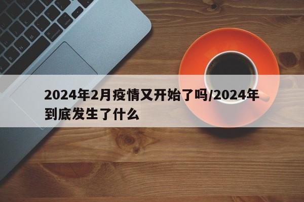 2024年2月疫情又开始了吗/2024年到底发生了什么