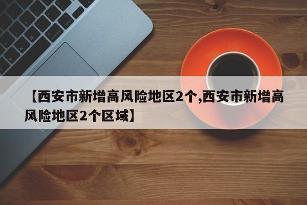 【西安市新增高风险地区2个,西安市新增高风险地区2个区域】