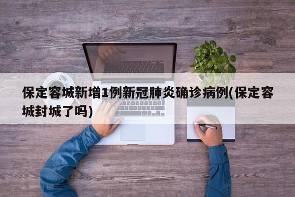 保定容城新增1例新冠肺炎确诊病例(保定容城封城了吗)