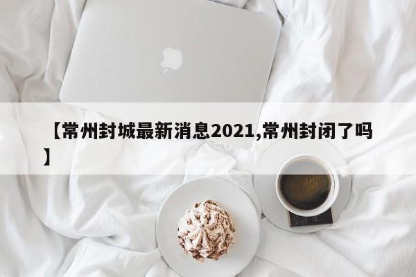 【常州封城最新消息2021,常州封闭了吗】