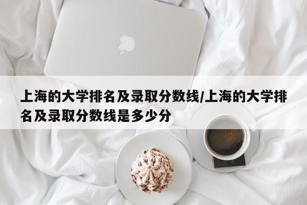 上海的大学排名及录取分数线/上海的大学排名及录取分数线是多少分