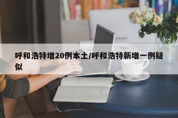 呼和浩特增20例本土/呼和浩特新增一例疑似