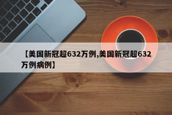 【美国新冠超632万例,美国新冠超632万例病例】