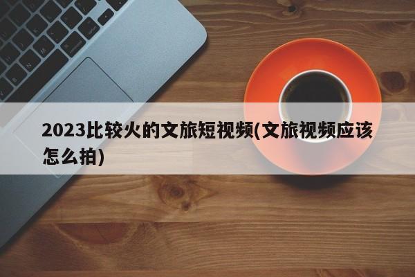 2023比较火的文旅短视频(文旅视频应该怎么拍)