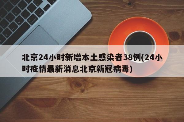 北京24小时新增本土感染者38例(24小时疫情最新消息北京新冠病毒)