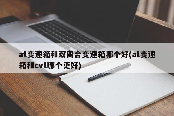 at变速箱和双离合变速箱哪个好(at变速箱和cvt哪个更好)