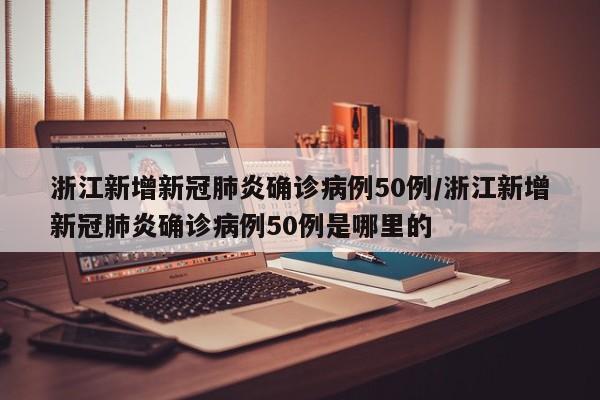 浙江新增新冠肺炎确诊病例50例/浙江新增新冠肺炎确诊病例50例是哪里的