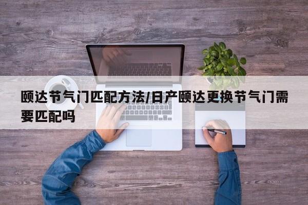 颐达节气门匹配方法/日产颐达更换节气门需要匹配吗