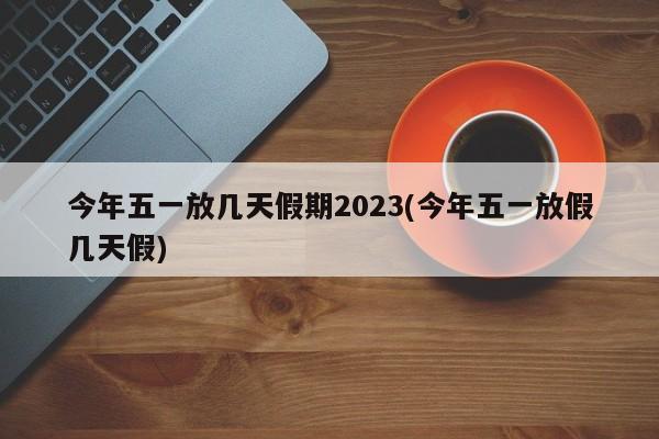 今年五一放几天假期2023(今年五一放假几天假)
